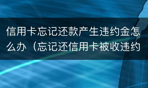 信用卡忘记还款产生违约金怎么办（忘记还信用卡被收违约金）