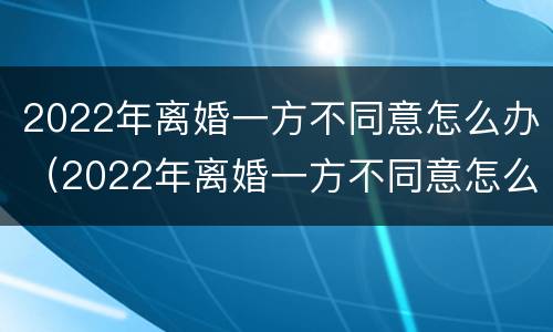 2022年离婚一方不同意怎么办（2022年离婚一方不同意怎么办呢）