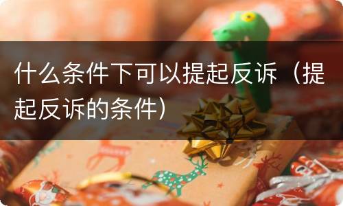 什么条件下可以提起反诉（提起反诉的条件）