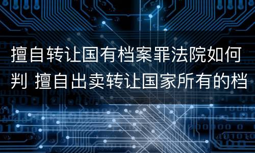 擅自转让国有档案罪法院如何判 擅自出卖转让国家所有的档案,情节严重的