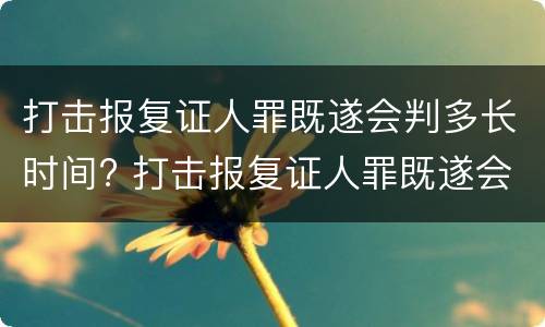 打击报复证人罪既遂会判多长时间? 打击报复证人罪既遂会判多长时间呢