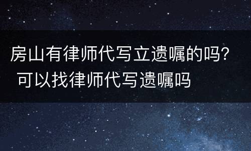 房山有律师代写立遗嘱的吗？ 可以找律师代写遗嘱吗