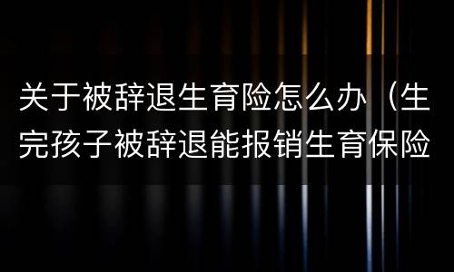 关于被辞退生育险怎么办（生完孩子被辞退能报销生育保险吗）