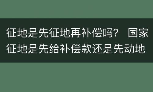 征地是先征地再补偿吗？ 国家征地是先给补偿款还是先动地