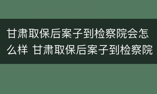 甘肃取保后案子到检察院会怎么样 甘肃取保后案子到检察院会怎么样呢