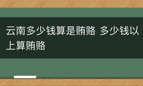 云南多少钱算是贿赂 多少钱以上算贿赂