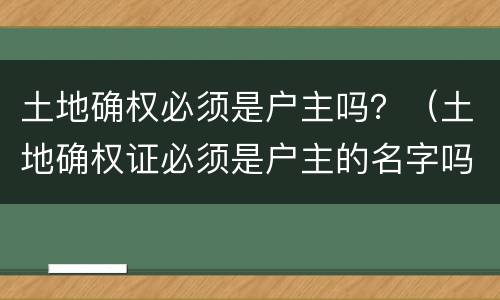 土地确权必须是户主吗？（土地确权证必须是户主的名字吗）