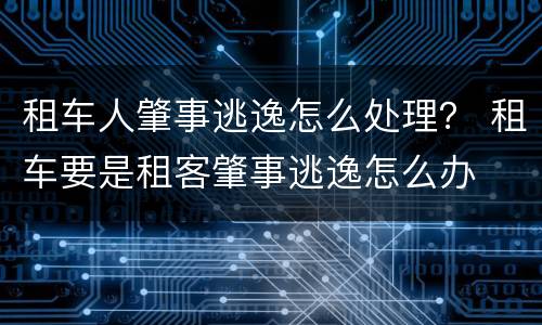 租车人肇事逃逸怎么处理？ 租车要是租客肇事逃逸怎么办