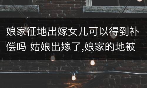 娘家征地出嫁女儿可以得到补偿吗 姑娘出嫁了,娘家的地被征收了,有补偿吗