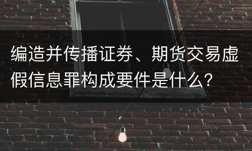 编造并传播证券、期货交易虚假信息罪构成要件是什么？