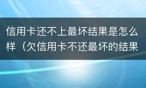 信用卡还不上最坏结果是怎么样（欠信用卡不还最坏的结果是什么）