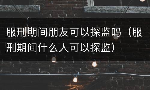 服刑期间朋友可以探监吗（服刑期间什么人可以探监）
