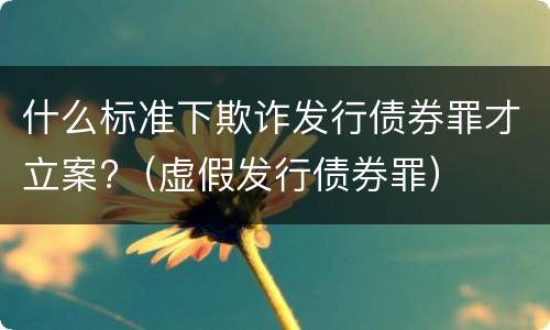 什么标准下欺诈发行债券罪才立案?（虚假发行债券罪）