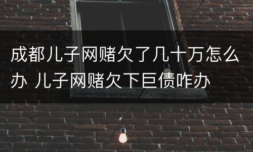 成都儿子网赌欠了几十万怎么办 儿子网赌欠下巨债咋办