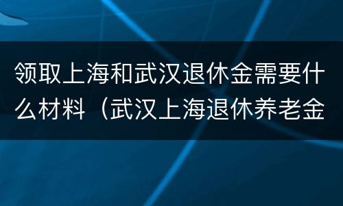 领取上海和武汉退休金需要什么材料（武汉上海退休养老金差多少）