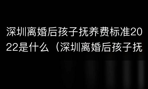 深圳离婚后孩子抚养费标准2022是什么（深圳离婚后孩子抚养费标准2022是什么政策）