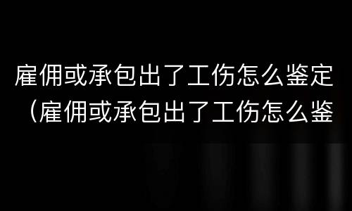 雇佣或承包出了工伤怎么鉴定（雇佣或承包出了工伤怎么鉴定伤残）
