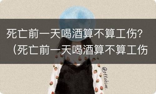 死亡前一天喝酒算不算工伤？（死亡前一天喝酒算不算工伤事故）