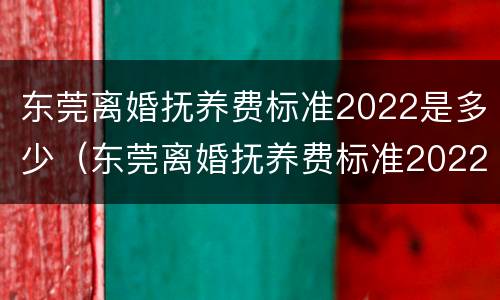 东莞离婚抚养费标准2022是多少（东莞离婚抚养费标准2022是多少钱）
