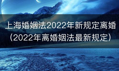 上海婚姻法2022年新规定离婚（2022年离婚姻法最新规定）