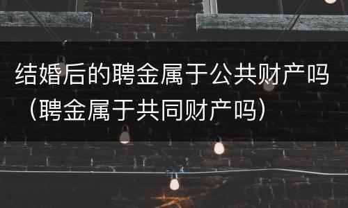 结婚后的聘金属于公共财产吗（聘金属于共同财产吗）