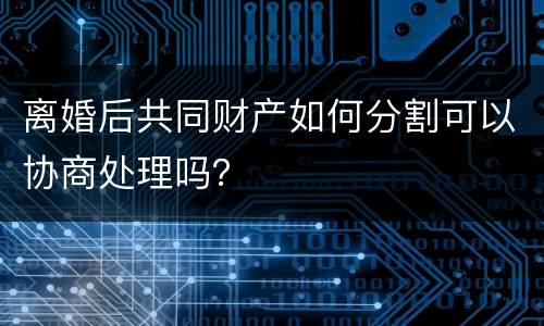 离婚后共同财产如何分割可以协商处理吗？