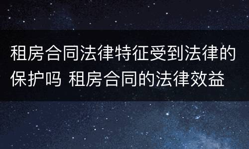 租房合同法律特征受到法律的保护吗 租房合同的法律效益