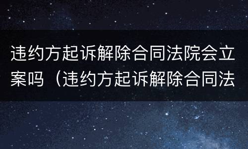 违约方起诉解除合同法院会立案吗（违约方起诉解除合同法院会立案吗知乎）