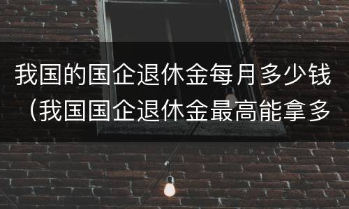 我国的国企退休金每月多少钱（我国国企退休金最高能拿多少钱?）