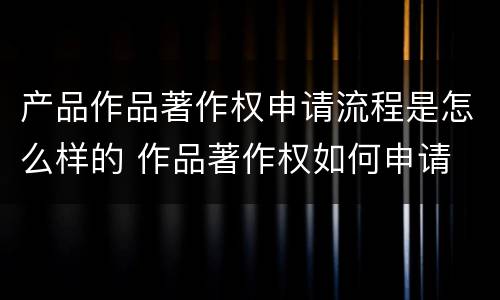 产品作品著作权申请流程是怎么样的 作品著作权如何申请
