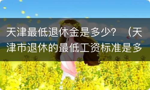 天津最低退休金是多少？（天津市退休的最低工资标准是多少）