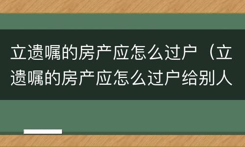立遗嘱的房产应怎么过户（立遗嘱的房产应怎么过户给别人）