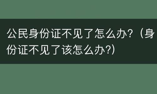 公民身份证不见了怎么办?（身份证不见了该怎么办?）