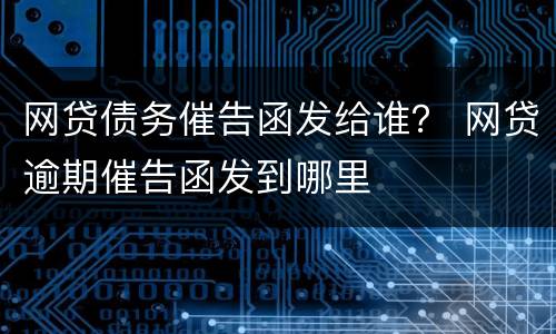 网贷债务催告函发给谁？ 网贷逾期催告函发到哪里