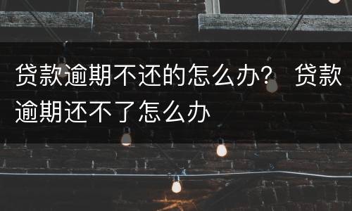 贷款逾期不还的怎么办？ 贷款逾期还不了怎么办