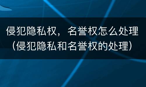 侵犯隐私权，名誉权怎么处理（侵犯隐私和名誉权的处理）