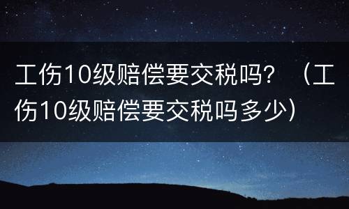 工伤10级赔偿要交税吗？（工伤10级赔偿要交税吗多少）