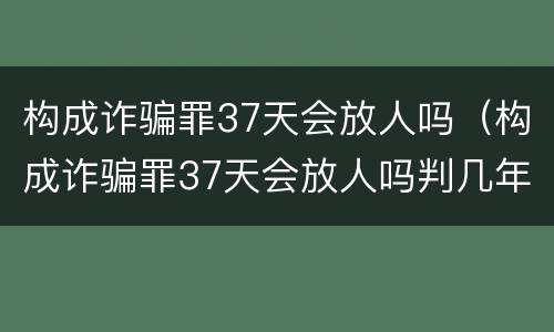 构成诈骗罪37天会放人吗（构成诈骗罪37天会放人吗判几年）