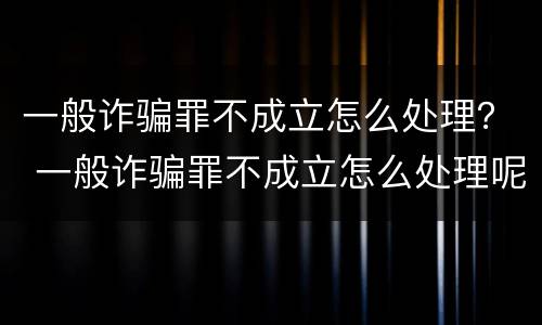 一般诈骗罪不成立怎么处理？ 一般诈骗罪不成立怎么处理呢