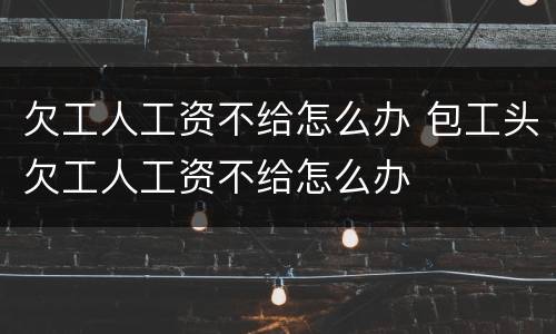 欠工人工资不给怎么办 包工头欠工人工资不给怎么办