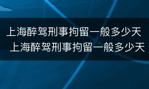 上海醉驾刑事拘留一般多少天 上海醉驾刑事拘留一般多少天结案