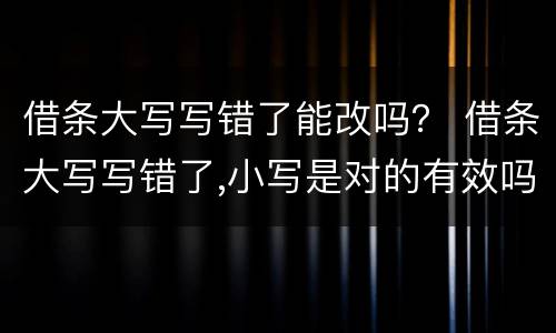 借条大写写错了能改吗？ 借条大写写错了,小写是对的有效吗