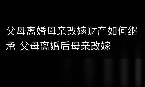 父母离婚母亲改嫁财产如何继承 父母离婚后母亲改嫁