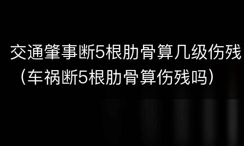 交通肇事断5根肋骨算几级伤残（车祸断5根肋骨算伤残吗）