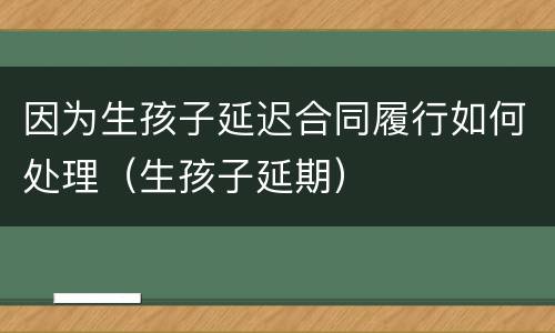 因为生孩子延迟合同履行如何处理（生孩子延期）