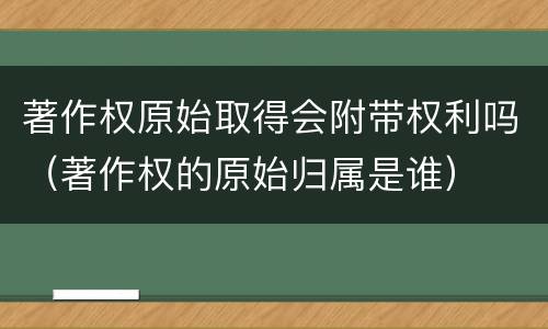 著作权原始取得会附带权利吗（著作权的原始归属是谁）
