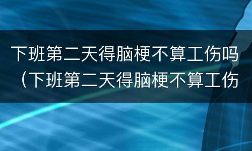 下班第二天得脑梗不算工伤吗（下班第二天得脑梗不算工伤吗怎么赔偿）
