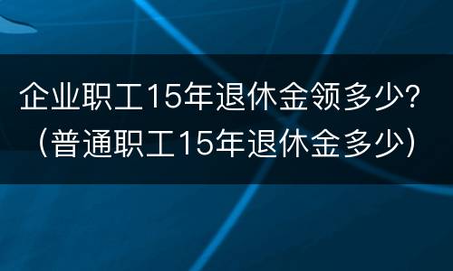 企业职工15年退休金领多少？（普通职工15年退休金多少）