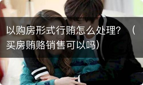 以购房形式行贿怎么处理？（买房贿赂销售可以吗）