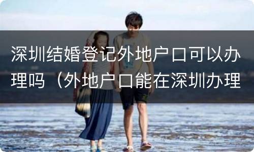 深圳结婚登记外地户口可以办理吗（外地户口能在深圳办理登记结婚手续吗）